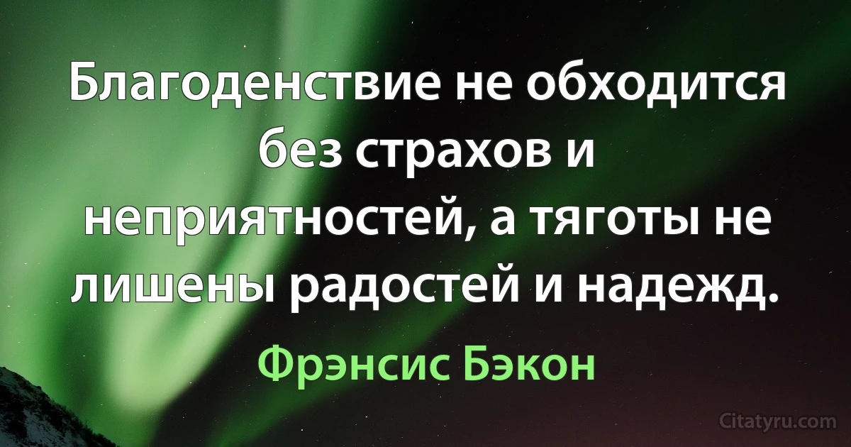 Благоденствие не обходится без страхов и неприятностей, а тяготы не лишены радостей и надежд. (Фрэнсис Бэкон)