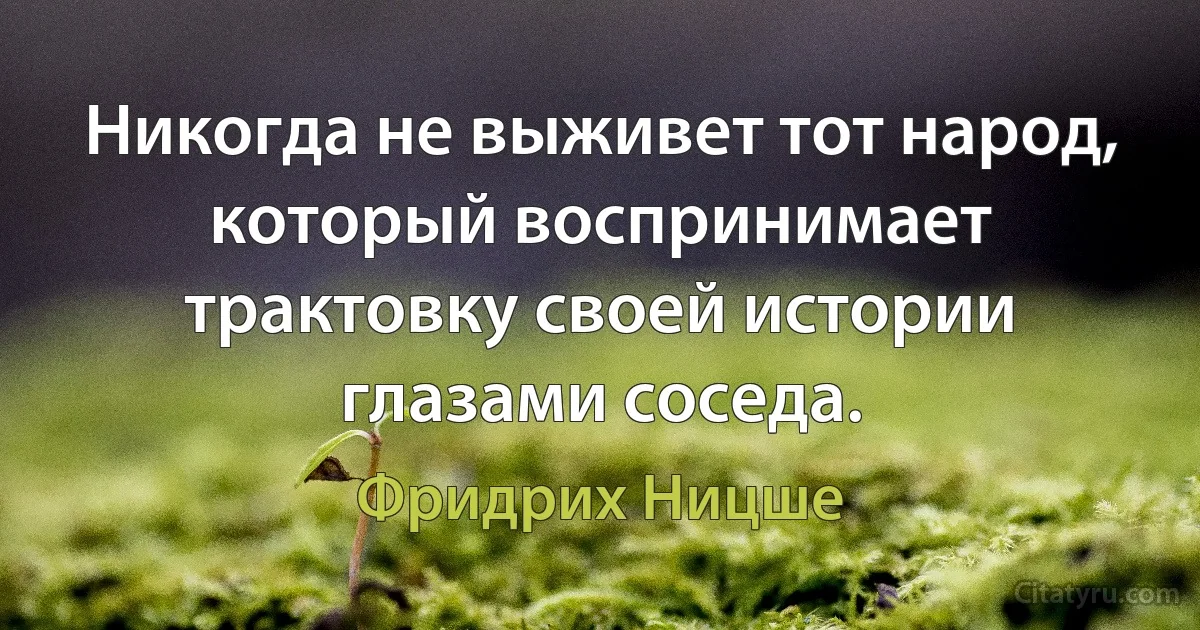 Никогда не выживет тот народ, который воспринимает трактовку своей истории глазами соседа. (Фридрих Ницше)