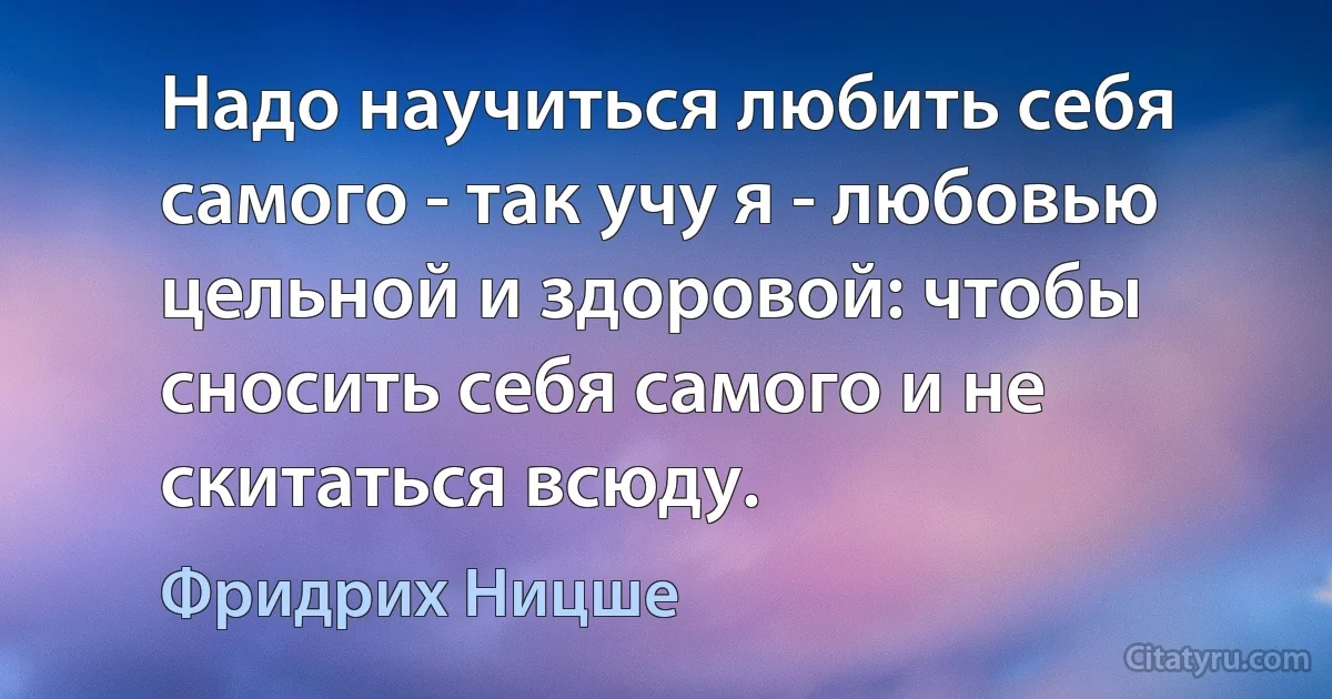 Надо научиться любить себя самого - так учу я - любовью цельной и здоровой: чтобы сносить себя самого и не скитаться всюду. (Фридрих Ницше)