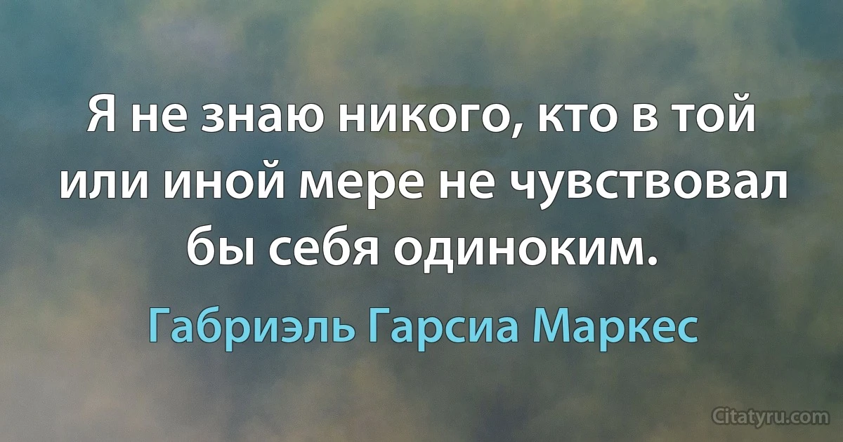 Я не знаю никого, кто в той или иной мере не чувствовал бы себя одиноким. (Габриэль Гарсиа Маркес)