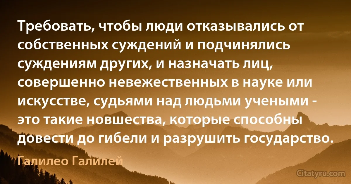 Требовать, чтобы люди отказывались от собственных суждений и подчинялись суждениям других, и назначать лиц, совершенно невежественных в науке или искусстве, судьями над людьми учеными - это такие новшества, которые способны довести до гибели и разрушить государство. (Галилео Галилей)