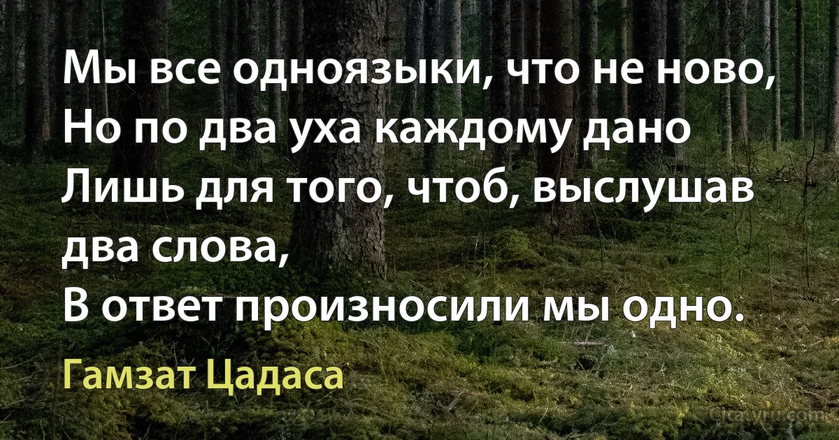 Мы все одноязыки, что не ново,
Но по два уха каждому дано
Лишь для того, чтоб, выслушав два слова,
В ответ произносили мы одно. (Гамзат Цадаса)