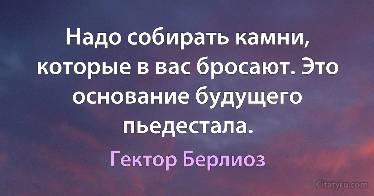 Надо собирать камни, которые в вас бросают. Это основание будущего пьедестала. (Гектор Берлиоз)