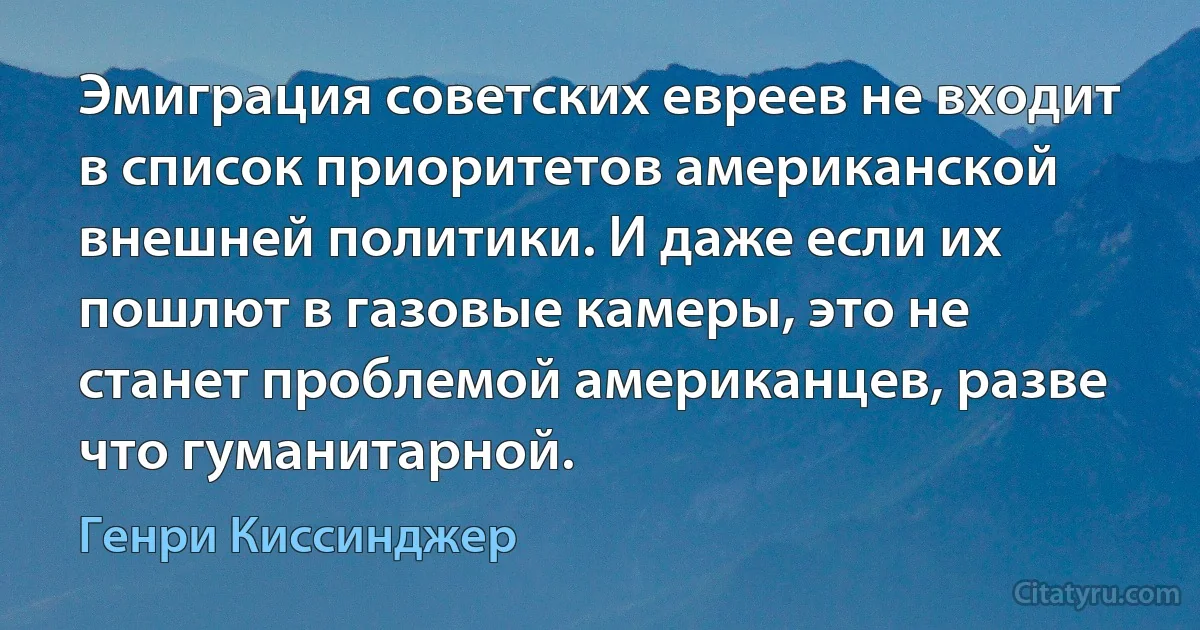 Эмиграция советских евреев не входит в список приоритетов американской внешней политики. И даже если их пошлют в газовые камеры, это не станет проблемой американцев, разве что гуманитарной. (Генри Киссинджер)