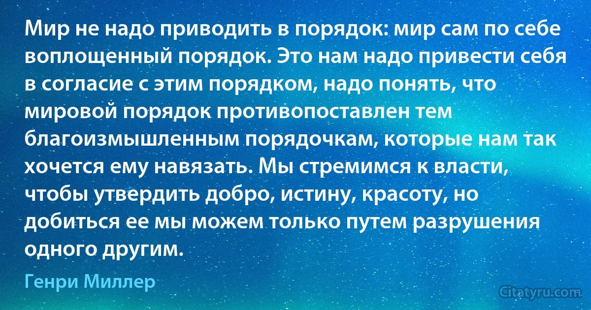 Мир не надо приводить в порядок: мир сам по себе воплощенный порядок. Это нам надо привести себя в согласие с этим порядком, надо понять, что мировой порядок противопоставлен тем благоизмышленным порядочкам, которые нам так хочется ему навязать. Мы стремимся к власти, чтобы утвердить добро, истину, красоту, но добиться ее мы можем только путем разрушения одного другим. (Генри Миллер)