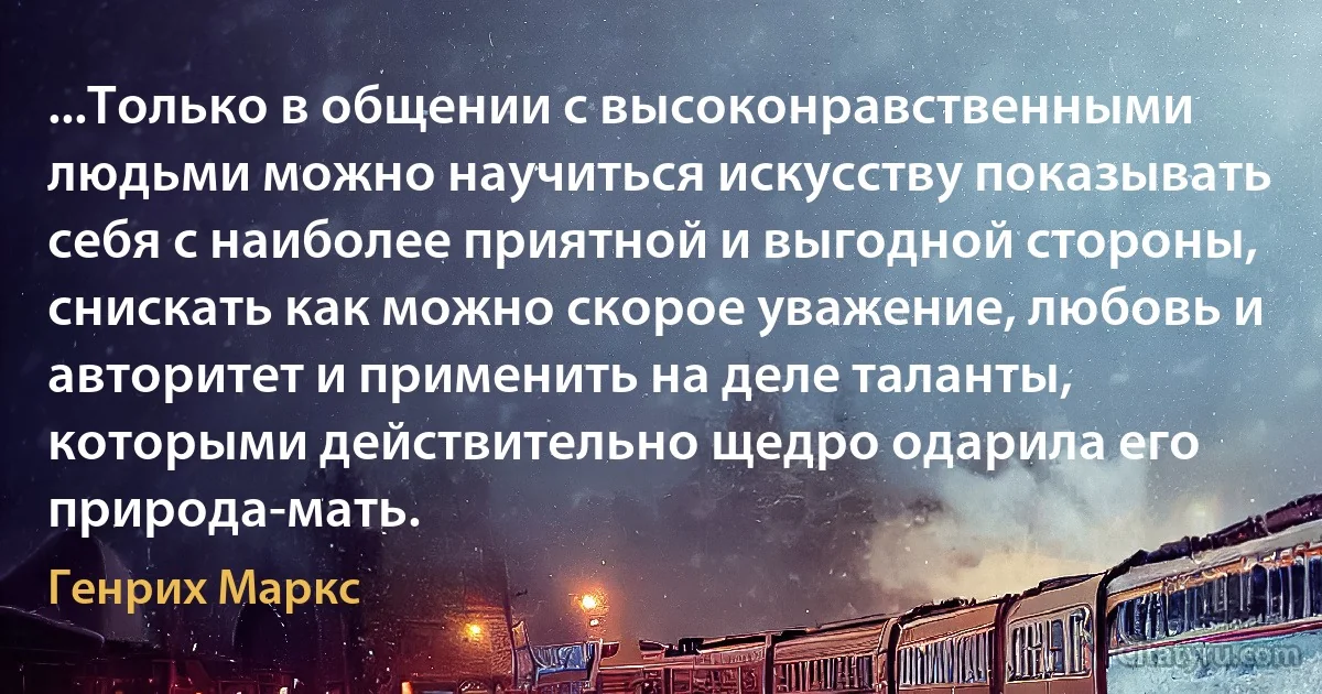 ...Только в общении с высоконравственными людьми можно научиться искусству показывать себя с наиболее приятной и выгодной стороны, снискать как можно скорое уважение, любовь и авторитет и применить на деле таланты, которыми действительно щедро одарила его природа-мать. (Генрих Маркс)