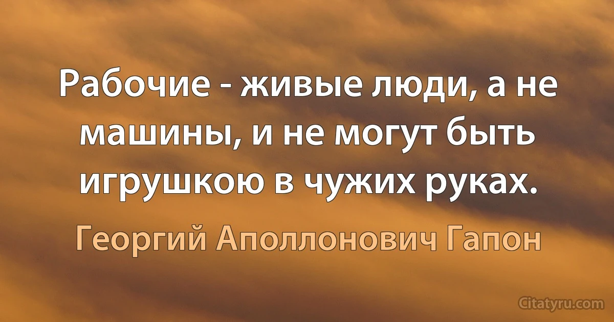 Рабочие - живые люди, а не машины, и не могут быть игрушкою в чужих руках. (Георгий Аполлонович Гапон)