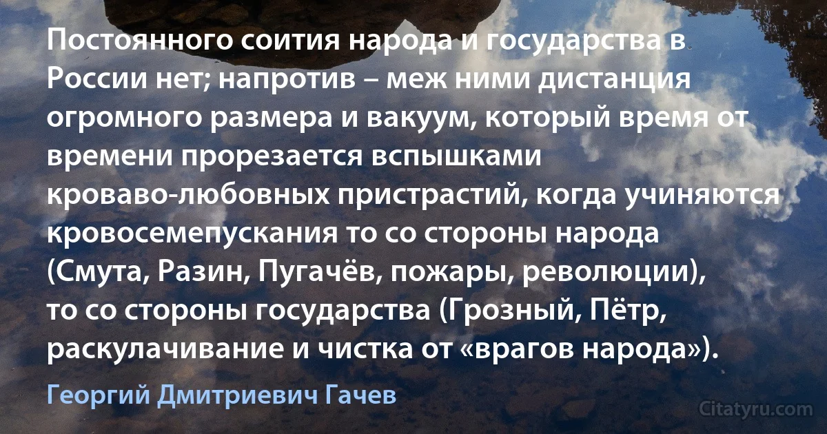 Постоянного соития народа и государства в России нет; напротив – меж ними дистанция огромного размера и вакуум, который время от времени прорезается вспышками кроваво-любовных пристрастий, когда учиняются кровосемепускания то со стороны народа (Смута, Разин, Пугачёв, пожары, революции), то со стороны государства (Грозный, Пётр, раскулачивание и чистка от «врагов народа»). (Георгий Дмитриевич Гачев)