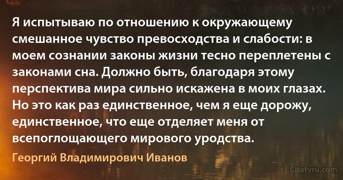 Я испытываю по отношению к окружающему смешанное чувство превосходства и слабости: в моем сознании законы жизни тесно переплетены с законами сна. Должно быть, благодаря этому перспектива мира сильно искажена в моих глазах. Но это как раз единственное, чем я еще дорожу, единственное, что еще отделяет меня от всепоглощающего мирового уродства. (Георгий Владимирович Иванов)