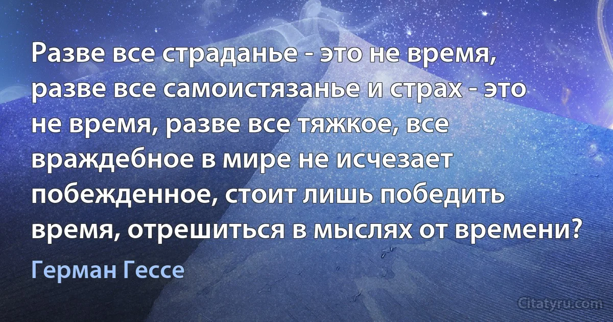 Разве все страданье - это не время, разве все самоистязанье и страх - это не время, разве все тяжкое, все враждебное в мире не исчезает побежденное, стоит лишь победить время, отрешиться в мыслях от времени? (Герман Гессе)