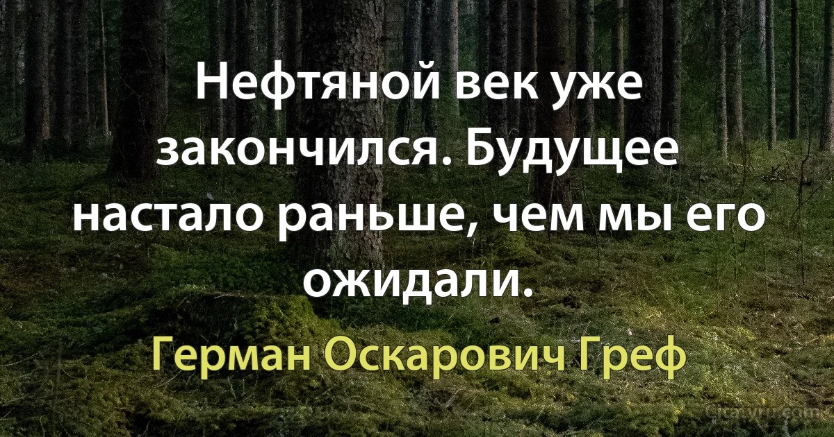 Нефтяной век уже закончился. Будущее настало раньше, чем мы его ожидали. (Герман Оскарович Греф)