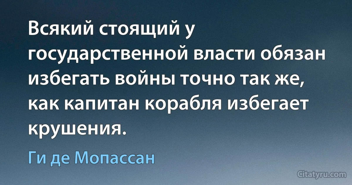 Всякий стоящий у государственной власти обязан избегать войны точно так же, как капитан корабля избегает крушения. (Ги де Мопассан)