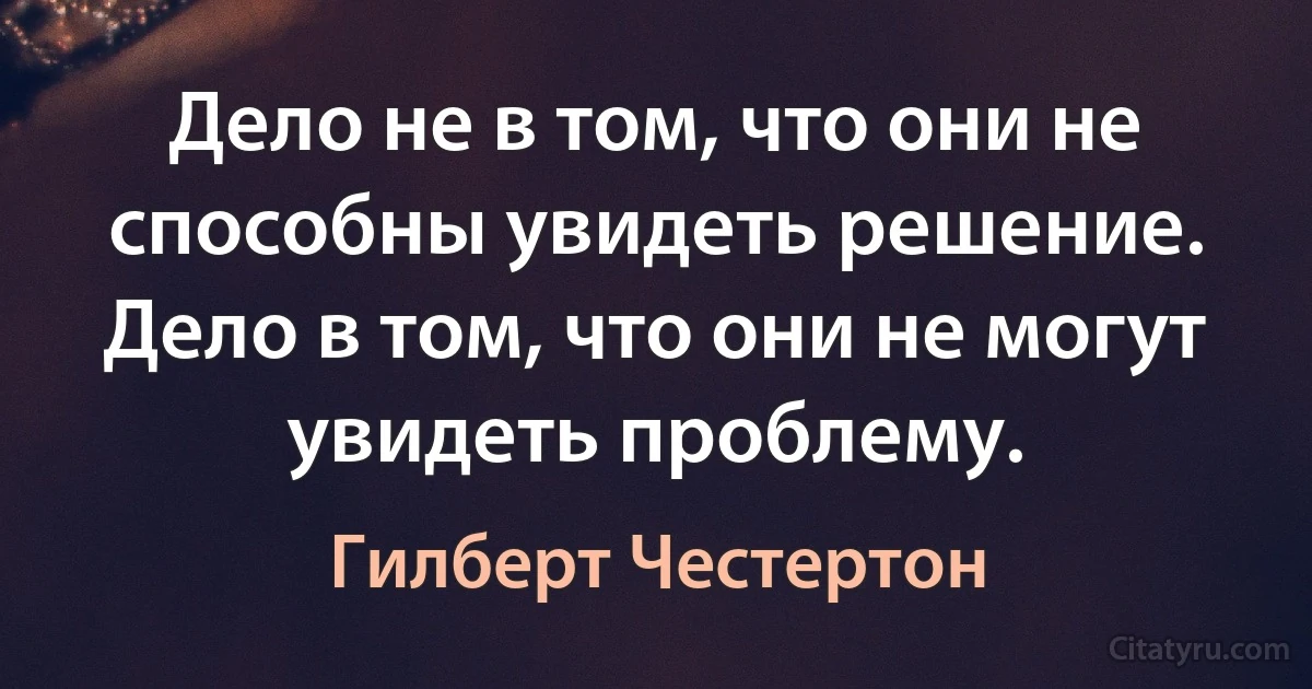 Дело не в том, что они не способны увидеть решение. Дело в том, что они не могут увидеть проблему. (Гилберт Честертон)