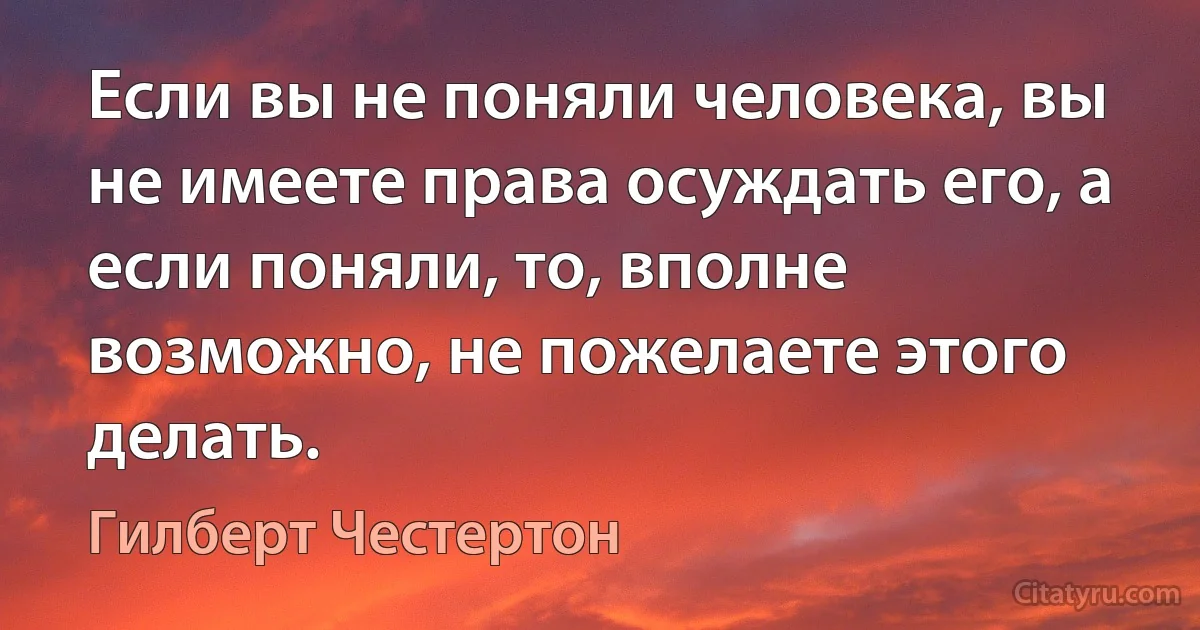 Если вы не поняли человека, вы не имеете права осуждать его, а если поняли, то, вполне возможно, не пожелаете этого делать. (Гилберт Честертон)