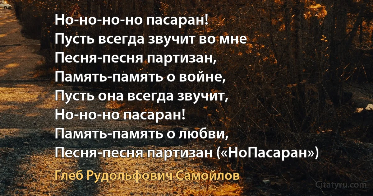 Но-но-но-но пасаран!
Пусть всегда звучит во мне
Песня-песня партизан,
Память-память о войне,
Пусть она всегда звучит,
Но-но-но пасаран!
Память-память о любви,
Песня-песня партизан («НоПасаран») (Глеб Рудольфович Самойлов)