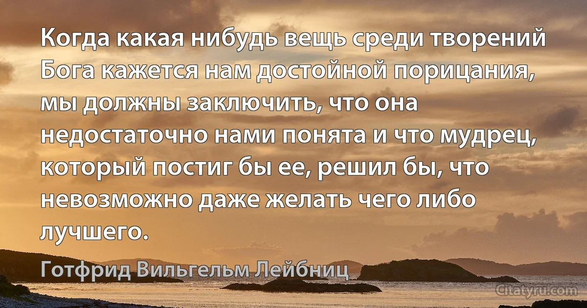 Когда какая нибудь вещь среди творений Бога кажется нам достойной порицания, мы должны заключить, что она недостаточно нами понята и что мудрец, который постиг бы ее, решил бы, что невозможно даже желать чего либо лучшего. (Готфрид Вильгельм Лейбниц)