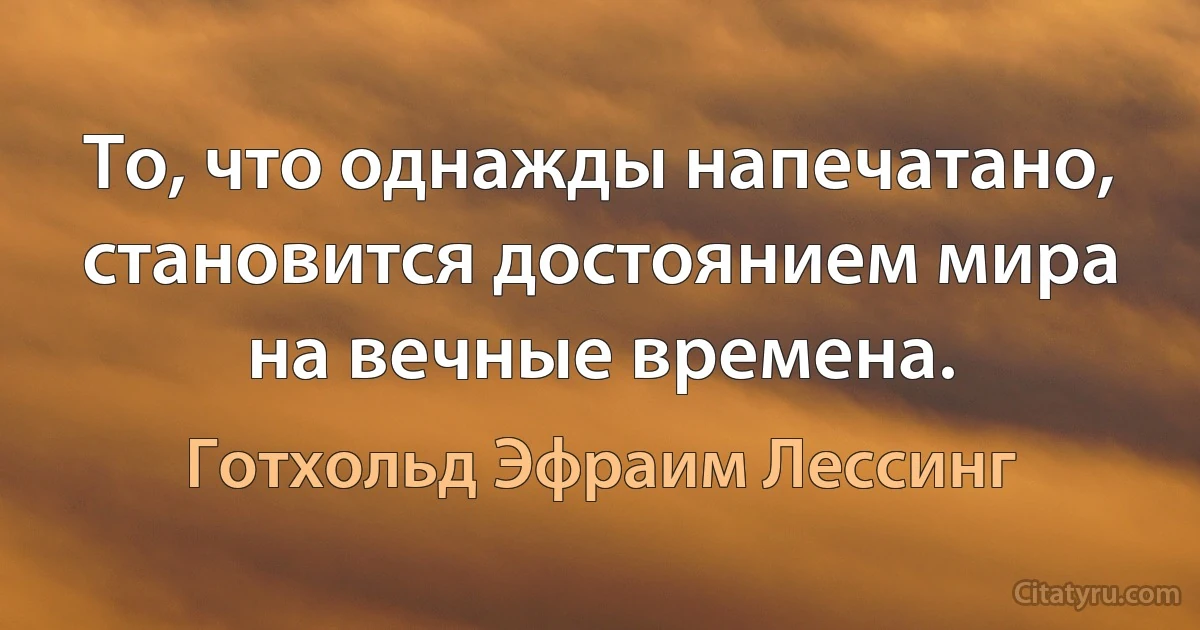 То, что однажды напечатано, становится достоянием мира на вечные времена. (Готхольд Эфраим Лессинг)