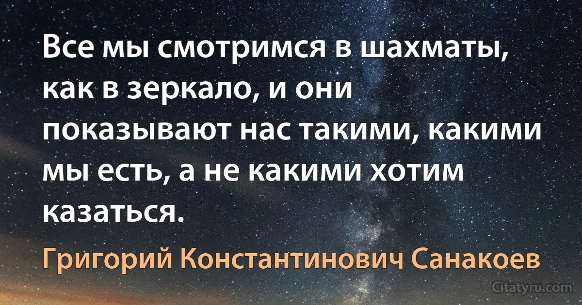 Все мы смотримся в шахматы, как в зеркало, и они показывают нас такими, какими мы есть, а не какими хотим казаться. (Григорий Константинович Санакоев)