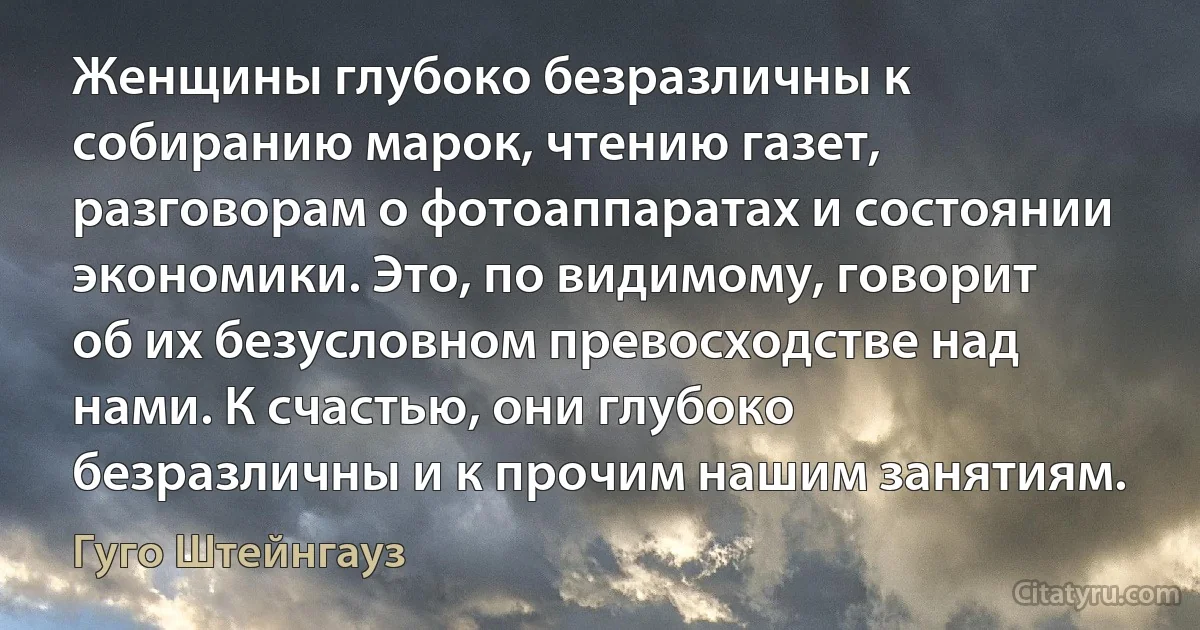 Женщины глубоко безразличны к собиранию марок, чтению газет, разговорам о фотоаппаратах и состоянии экономики. Это, по видимому, говорит об их безусловном превосходстве над нами. К счастью, они глубоко безразличны и к прочим нашим занятиям. (Гуго Штейнгауз)