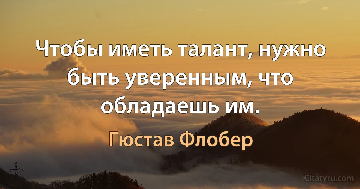 Чтобы иметь талант, нужно быть уверенным, что обладаешь им. (Гюстав Флобер)