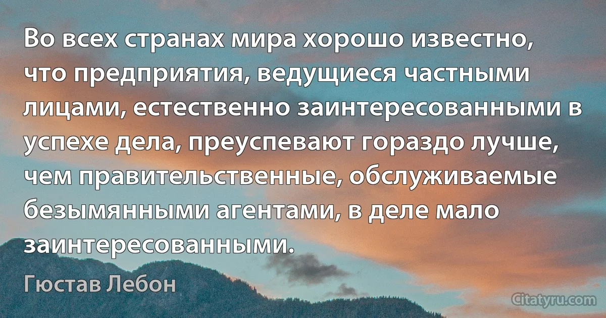 Во всех странах мира хорошо известно, что предприятия, ведущиеся частными лицами, естественно заинтересованными в успехе дела, преуспевают гораздо лучше, чем правительственные, обслуживаемые безымянными агентами, в деле мало заинтересованными. (Гюстав Лебон)