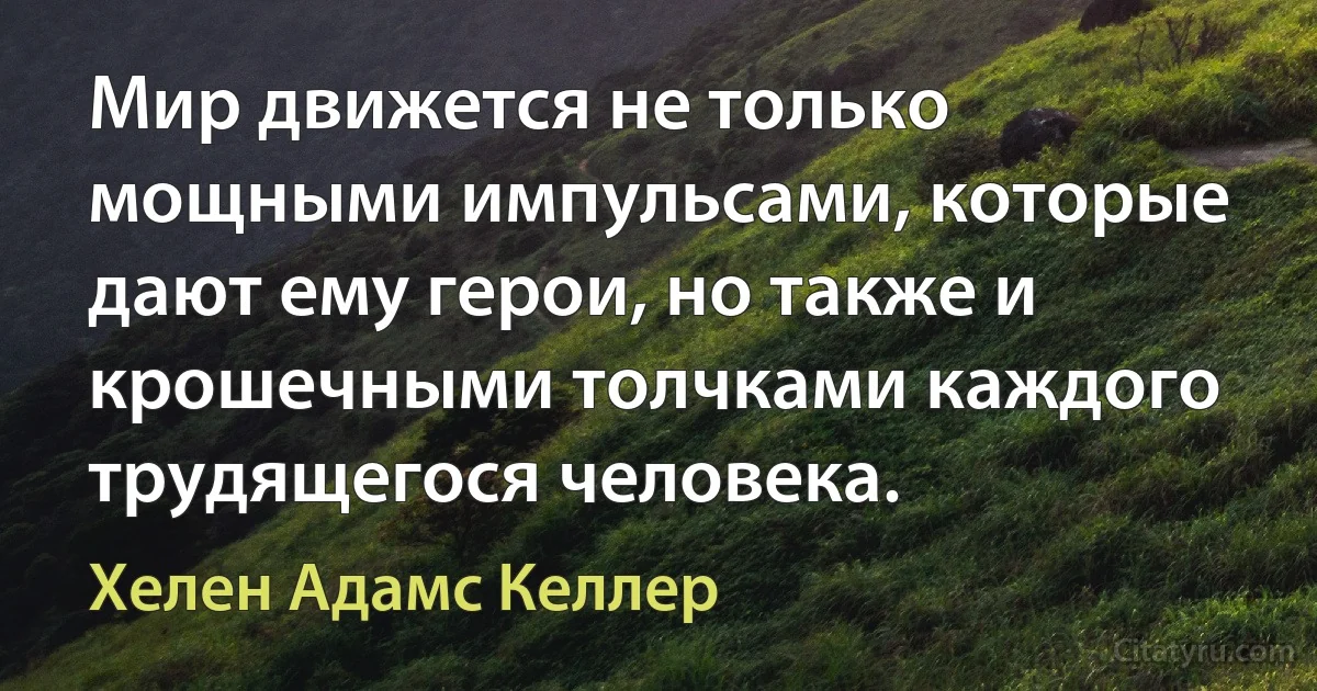 Мир движется не только мощными импульсами, которые дают ему герои, но также и крошечными толчками каждого трудящегося человека. (Хелен Адамс Келлер)