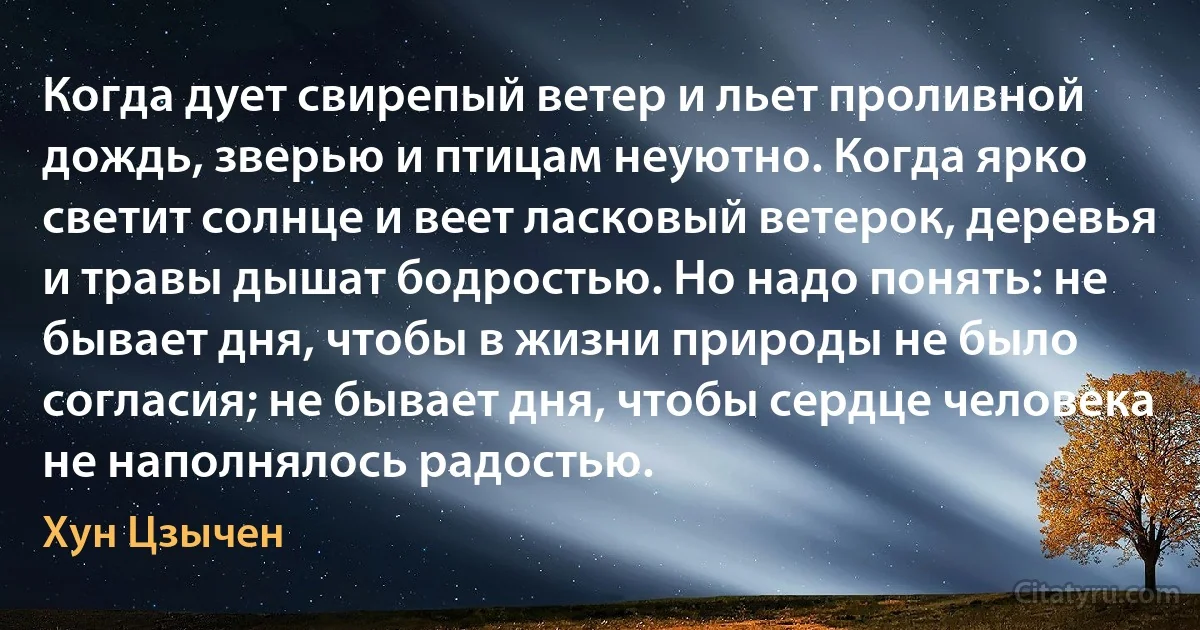 Когда дует свирепый ветер и льет проливной дождь, зверью и птицам неуютно. Когда ярко светит солнце и веет ласковый ветерок, деревья и травы дышат бодростью. Но надо понять: не бывает дня, чтобы в жизни природы не было согласия; не бывает дня, чтобы сердце человека не наполнялось радостью. (Хун Цзычен)