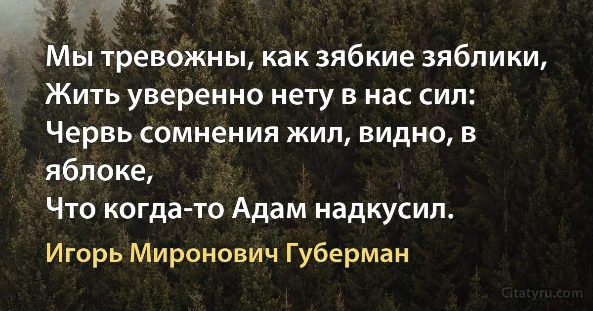 Мы тревожны, как зябкие зяблики,
Жить уверенно нету в нас сил:
Червь сомнения жил, видно, в яблоке,
Что когда-то Адам надкусил. (Игорь Миронович Губерман)