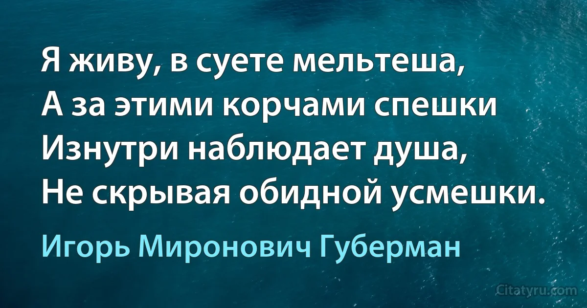 Я живу, в суете мельтеша,
А за этими корчами спешки
Изнутри наблюдает душа,
Не скрывая обидной усмешки. (Игорь Миронович Губерман)