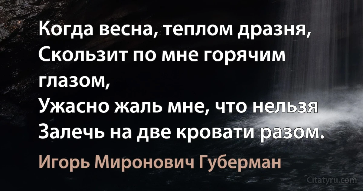 Когда весна, теплом дразня,
Скользит по мне горячим глазом,
Ужасно жаль мне, что нельзя
Залечь на две кровати разом. (Игорь Миронович Губерман)