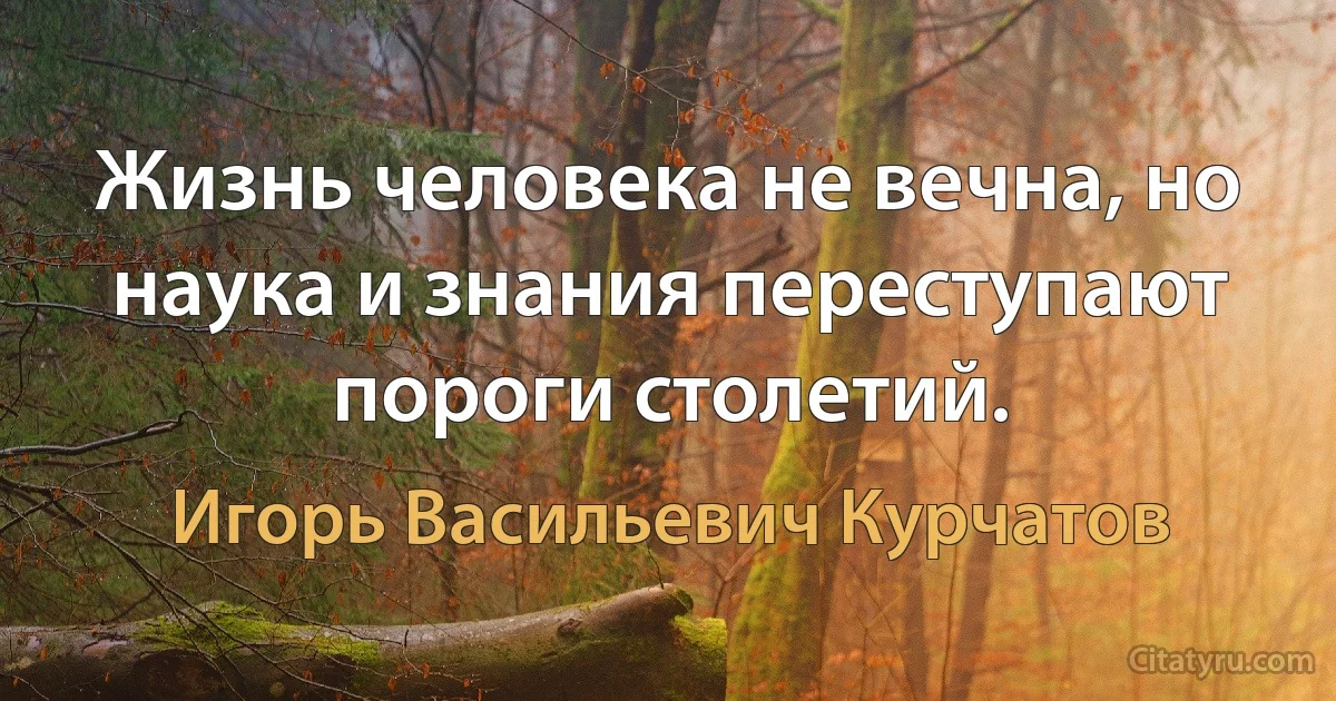 Жизнь человека не вечна, но наука и знания переступают пороги столетий. (Игорь Васильевич Курчатов)