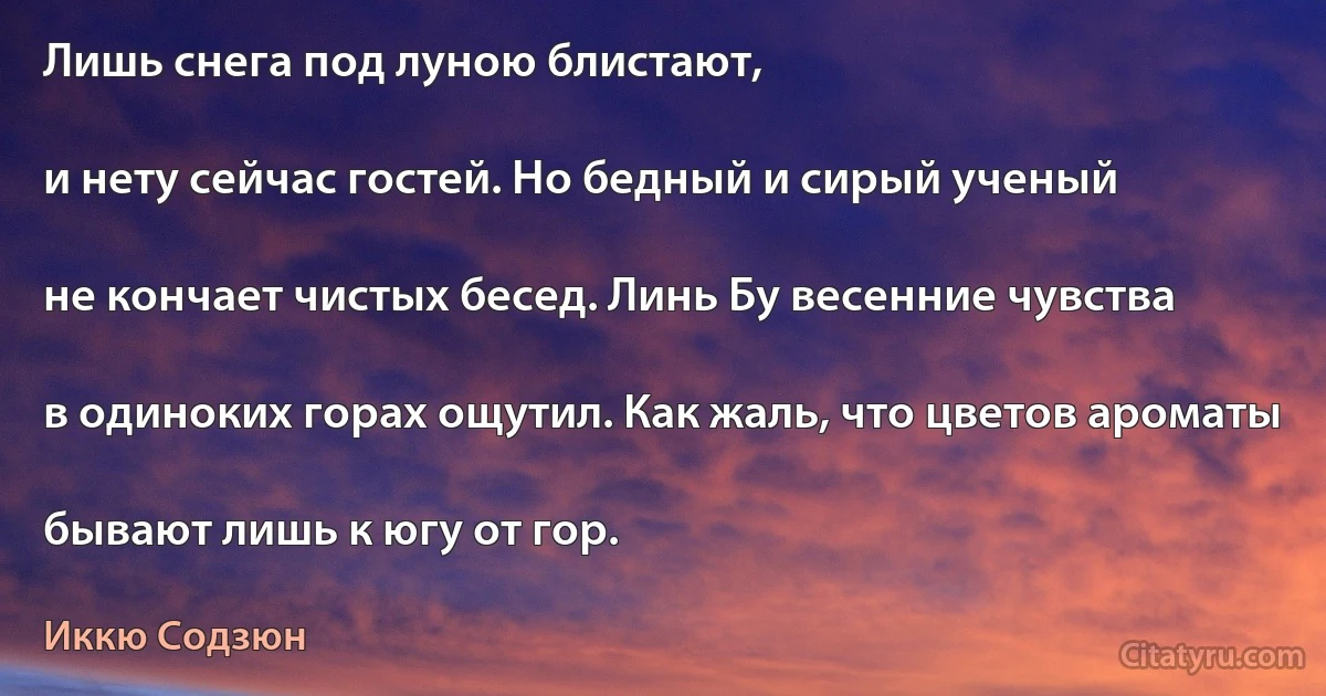 Лишь снега под луною блистают,

и нету сейчас гостей. Но бедный и сирый ученый

не кончает чистых бесед. Линь Бу весенние чувства

в одиноких горах ощутил. Как жаль, что цветов ароматы

бывают лишь к югу от гор. (Иккю Содзюн)