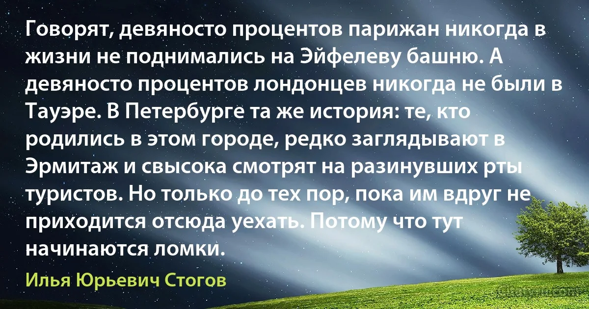 Говорят, девяносто процентов парижан никогда в жизни не поднимались на Эйфелеву башню. А девяносто процентов лондонцев никогда не были в Тауэре. В Петербурге та же история: те, кто родились в этом городе, редко заглядывают в Эрмитаж и свысока смотрят на разинувших рты туристов. Но только до тех пор, пока им вдруг не приходится отсюда уехать. Потому что тут начинаются ломки. (Илья Юрьевич Стогов)