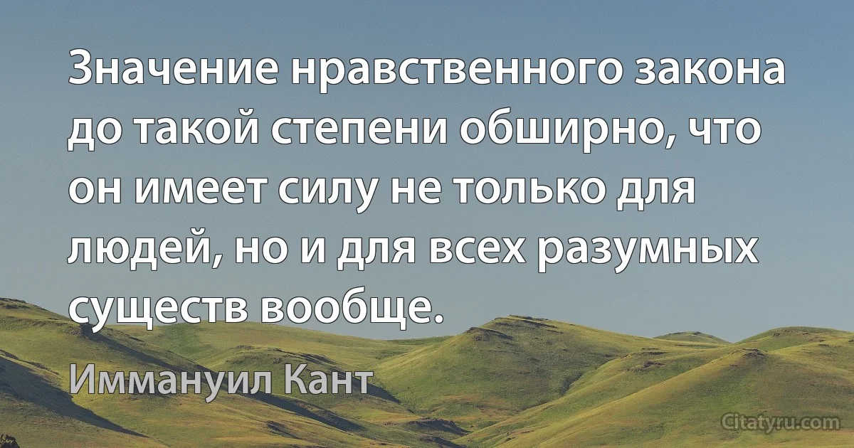 Значение нравственного закона до такой степени обширно, что он имеет силу не только для людей, но и для всех разумных существ вообще. (Иммануил Кант)