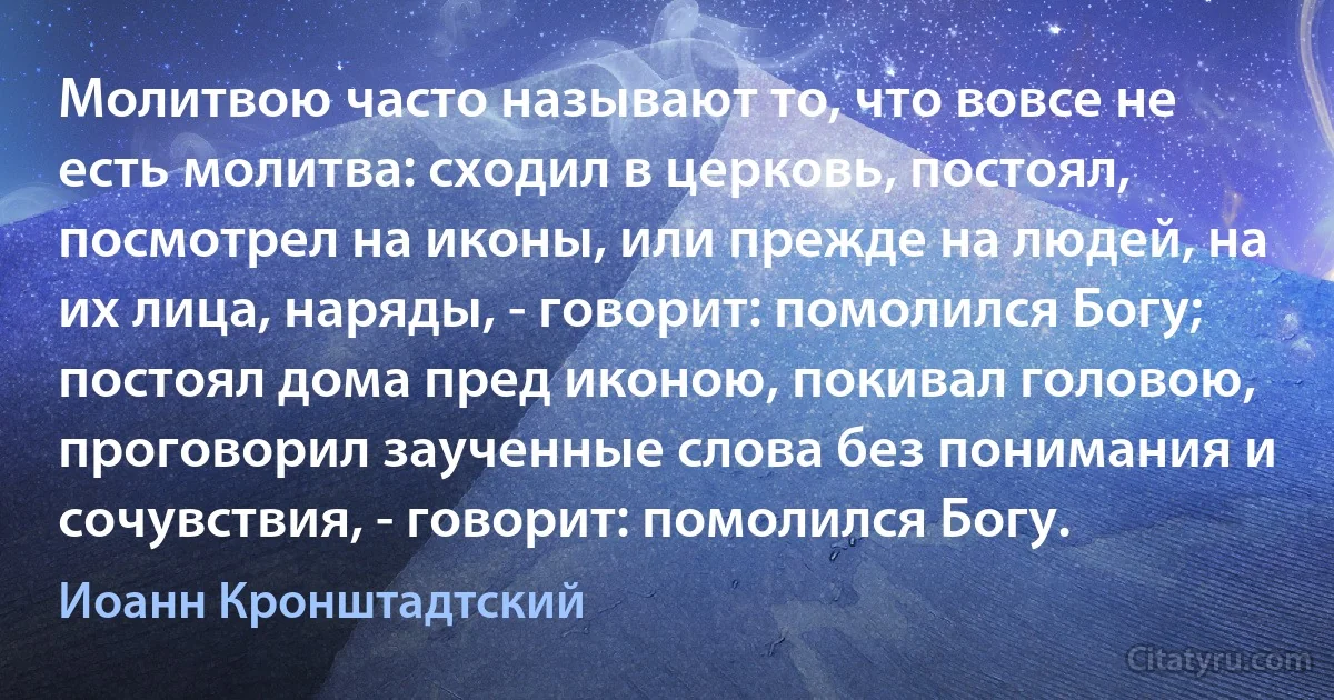 Молитвою часто называют то, что вовсе не есть молитва: сходил в церковь, постоял, посмотрел на иконы, или прежде на людей, на их лица, наряды, - говорит: помолился Богу; постоял дома пред иконою, покивал головою, проговорил заученные слова без понимания и сочувствия, - говорит: помолился Богу. (Иоанн Кронштадтский)