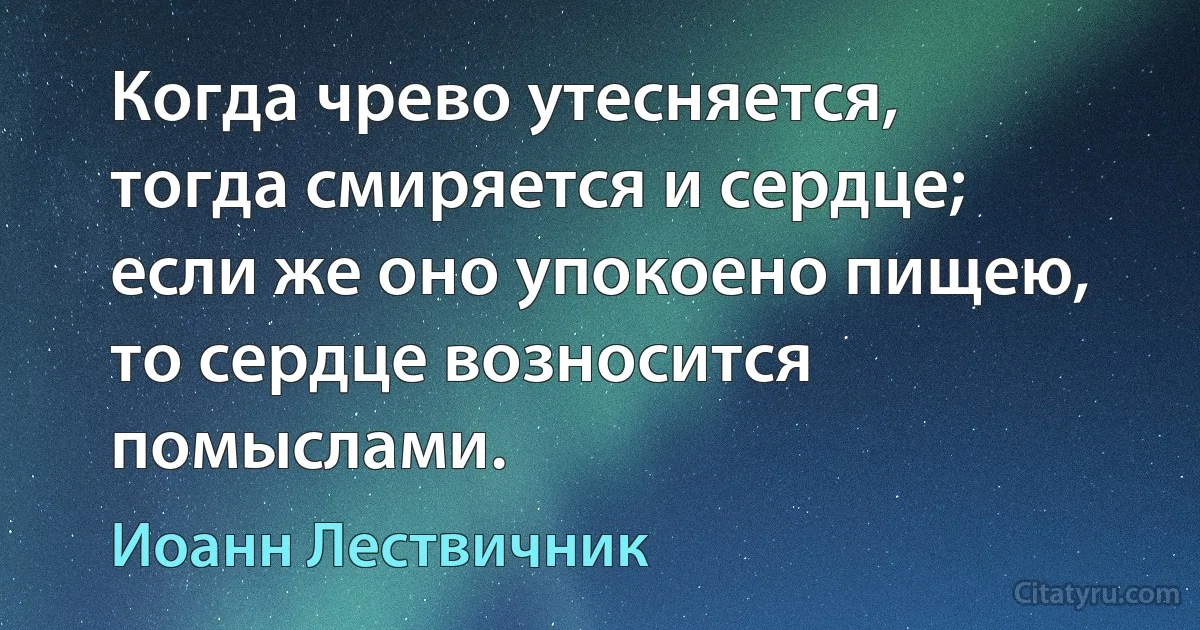 Когда чрево утесняется, тогда смиряется и сердце; если же оно упокоено пищею, то сердце возносится помыслами. (Иоанн Лествичник)