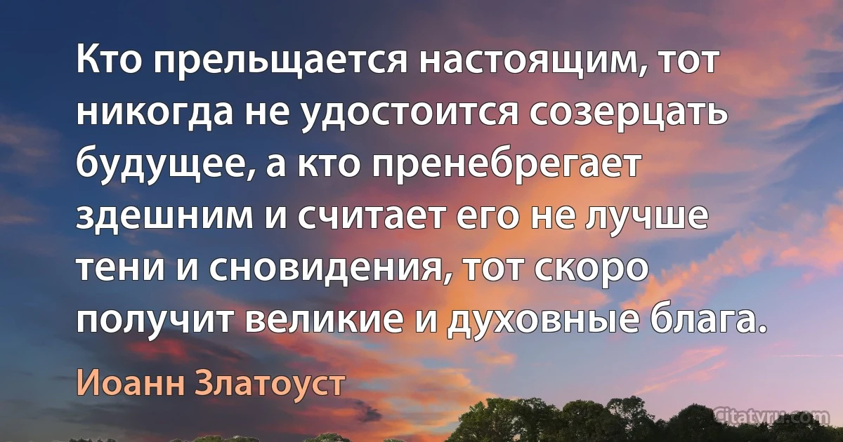 Кто прельщается настоящим, тот никогда не удостоится созерцать будущее, а кто пренебрегает здешним и считает его не лучше тени и сновидения, тот скоро получит великие и духовные блага. (Иоанн Златоуст)