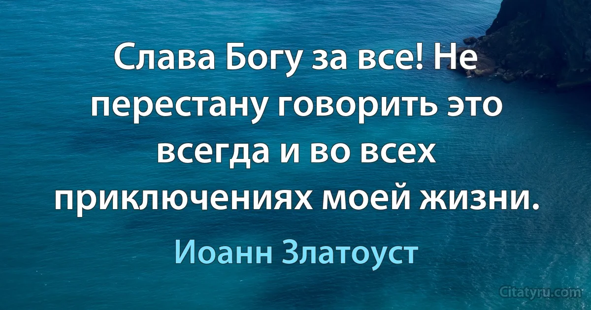 Слава Богу за все! Не перестану говорить это всегда и во всех приключениях моей жизни. (Иоанн Златоуст)