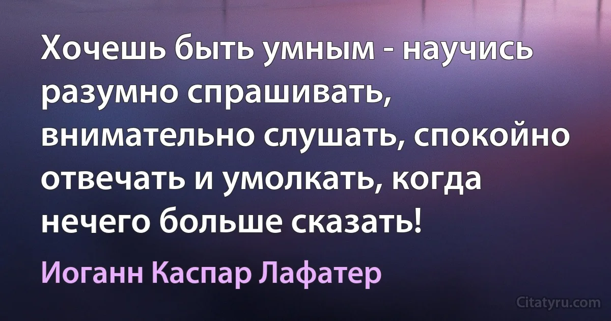 Хочешь быть умным - научись разумно спрашивать, внимательно слушать, спокойно отвечать и умолкать, когда нечего больше сказать! (Иоганн Каспар Лафатер)