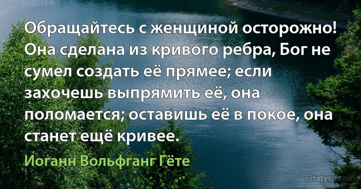 Обращайтесь с женщиной осторожно! Она сделана из кривого ребра, Бог не сумел создать её прямее; если захочешь выпрямить её, она поломается; оставишь её в покое, она станет ещё кривее. (Иоганн Вольфганг Гёте)