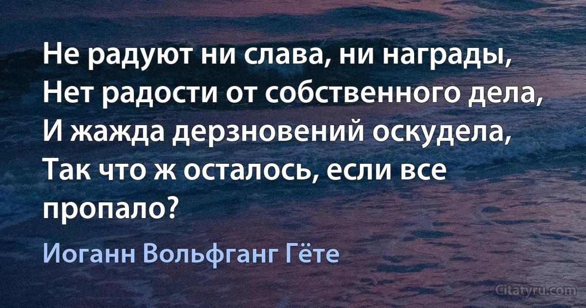 Не радуют ни слава, ни награды,
Нет радости от собственного дела,
И жажда дерзновений оскудела,
Так что ж осталось, если все пропало? (Иоганн Вольфганг Гёте)