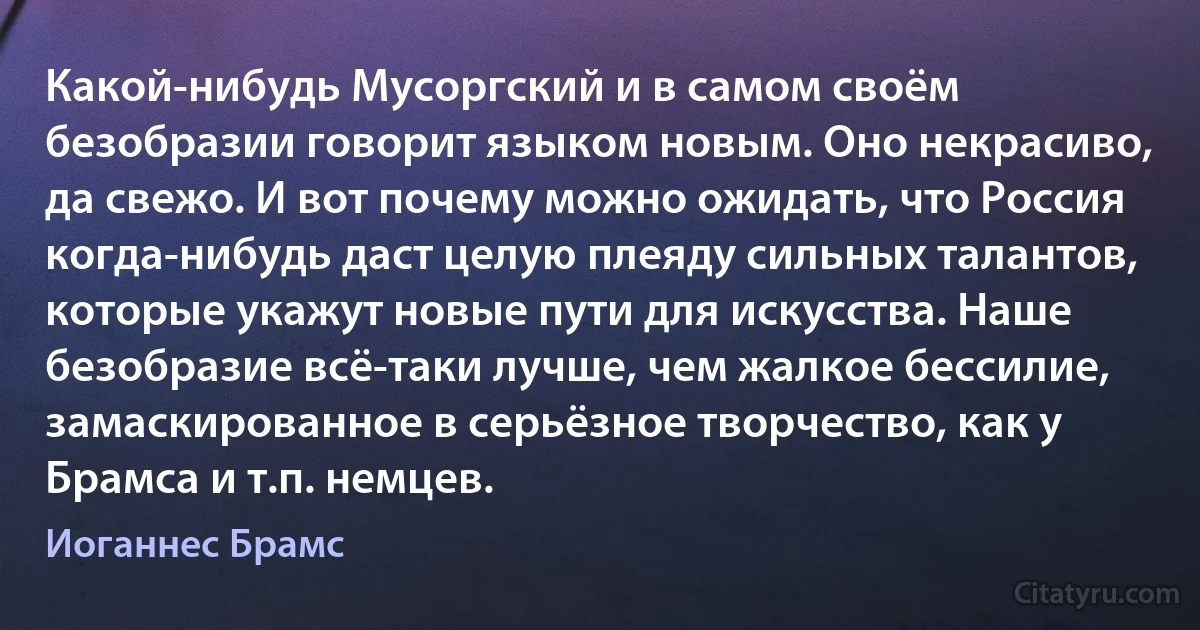 Какой-нибудь Мусоргский и в самом своём безобразии говорит языком новым. Оно некрасиво, да свежо. И вот почему можно ожидать, что Россия когда-нибудь даст целую плеяду сильных талантов, которые укажут новые пути для искусства. Наше безобразие всё-таки лучше, чем жалкое бессилие, замаскированное в серьёзное творчество, как у Брамса и т.п. немцев. (Иоганнес Брамс)