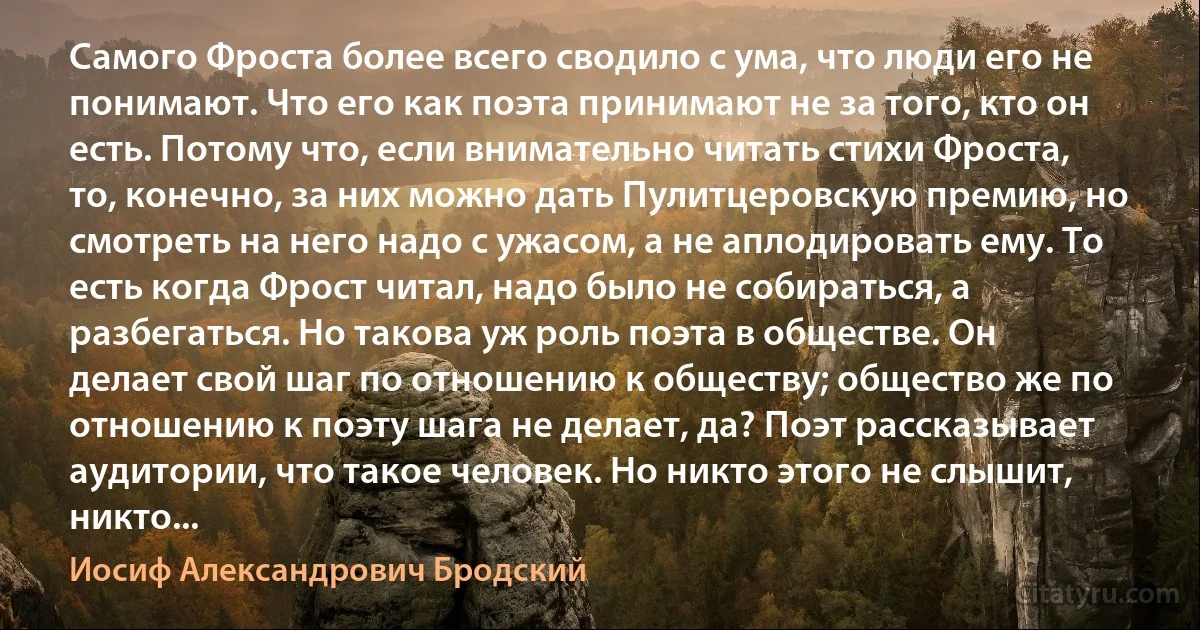 Самого Фроста более всего сводило с ума, что люди его не понимают. Что его как поэта принимают не за того, кто он есть. Потому что, если внимательно читать стихи Фроста, то, конечно, за них можно дать Пулитцеровскую премию, но смотреть на него надо с ужасом, а не аплодировать ему. То есть когда Фрост читал, надо было не собираться, а разбегаться. Но такова уж роль поэта в обществе. Он делает свой шаг по отношению к обществу; общество же по отношению к поэту шага не делает, да? Поэт рассказывает аудитории, что такое человек. Но никто этого не слышит, никто... (Иосиф Александрович Бродский)