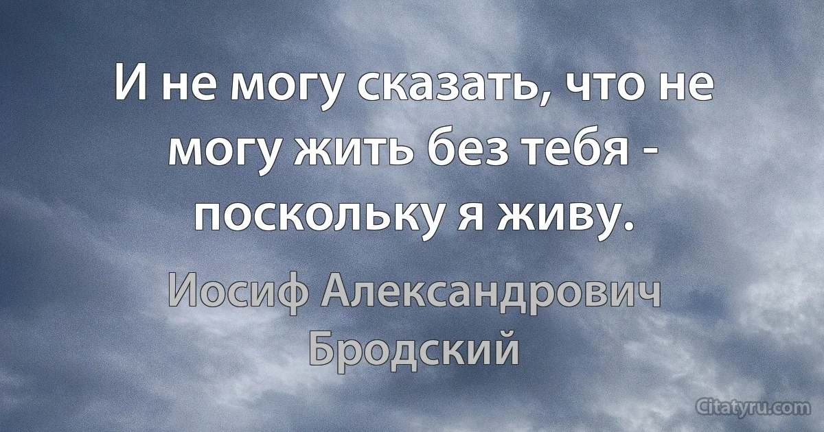 И не могу сказать, что не могу жить без тебя - поскольку я живу. (Иосиф Александрович Бродский)