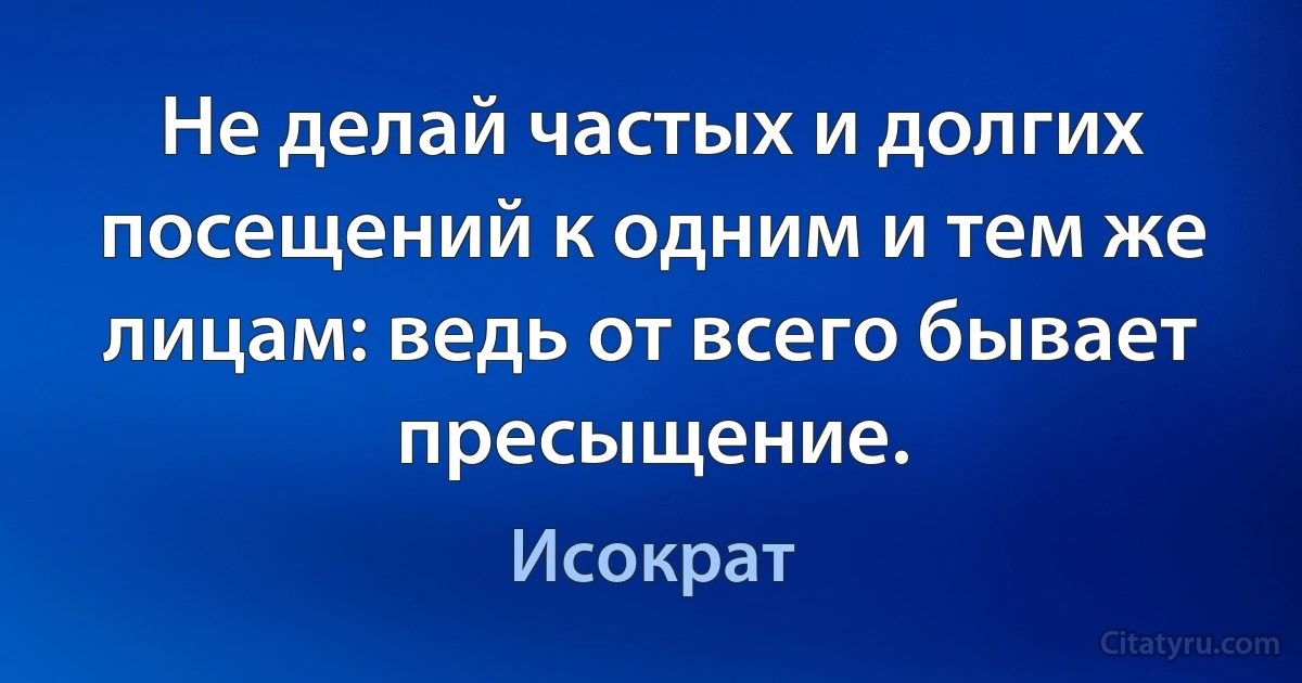 Не делай частых и долгих посещений к одним и тем же лицам: ведь от всего бывает пресыщение. (Исократ)