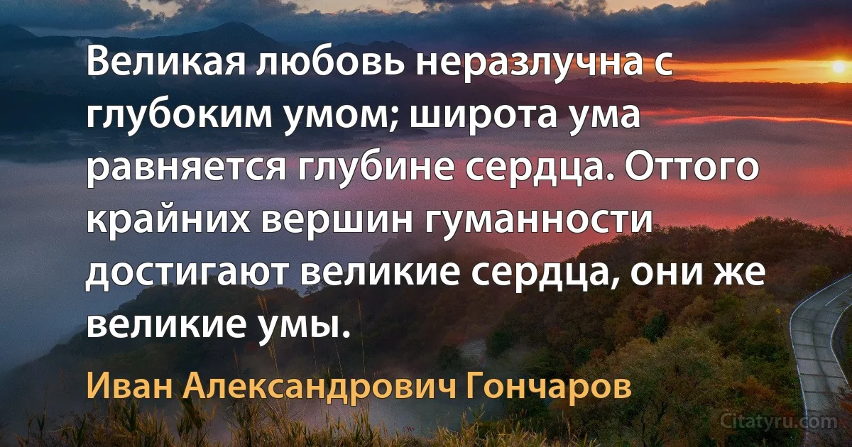 Великая любовь неразлучна с глубоким умом; широта ума равняется глубине сердца. Оттого крайних вершин гуманности достигают великие сердца, они же великие умы. (Иван Александрович Гончаров)