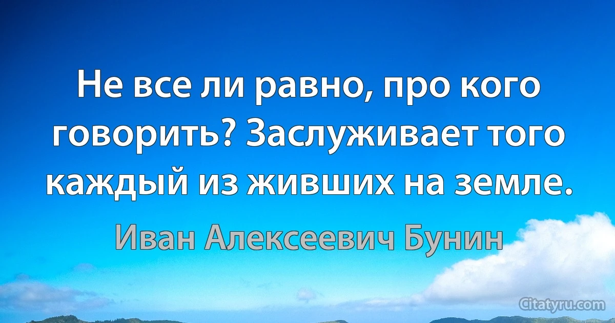 Не все ли равно, про кого говорить? Заслуживает того каждый из живших на земле. (Иван Алексеевич Бунин)