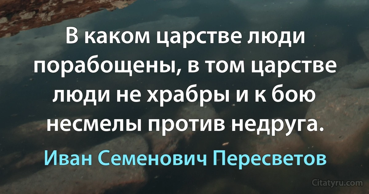 В каком царстве люди порабощены, в том царстве люди не храбры и к бою несмелы против недруга. (Иван Семенович Пересветов)