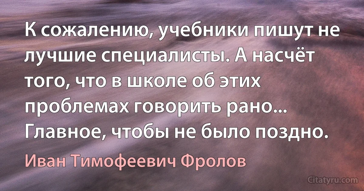 К сожалению, учебники пишут не лучшие специалисты. А насчёт того, что в школе об этих проблемах говорить рано... Главное, чтобы не было поздно. (Иван Тимофеевич Фролов)