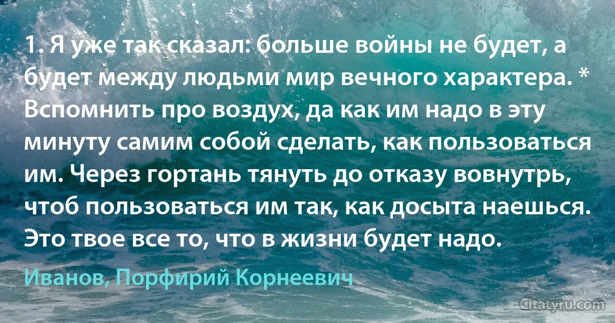 1. Я уже так сказал: больше войны не будет, а будет между людьми мир вечного характера. * Вспомнить про воздух, да как им надо в эту минуту самим собой сделать, как пользоваться им. Через гортань тянуть до отказу вовнутрь, чтоб пользоваться им так, как досыта наешься. Это твое все то, что в жизни будет надо. (Иванов, Порфирий Корнеевич)